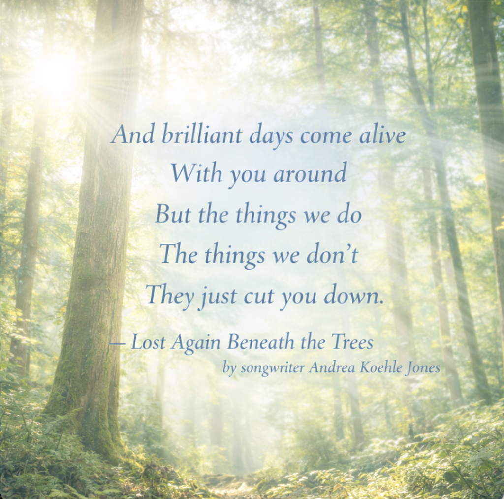 Tree quote from song by Andrea Koehle Jones: "And brilliant days come alive, with you around, but the things we do, the things we don't, they just cut you down"